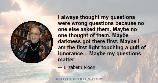 I always thought my questions were wrong questions because no one else asked them. Maybe no one thought of them. Maybe darkness got there first. Maybe I am the first light touching a gulf of ignorance... Maybe my