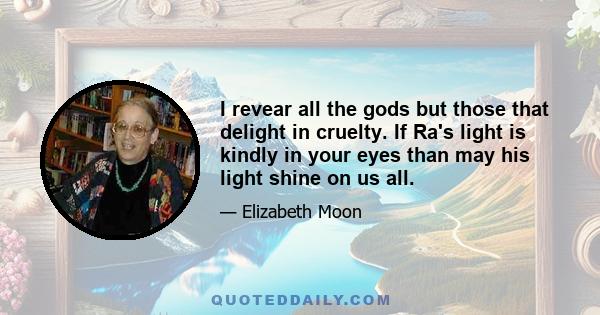 I revear all the gods but those that delight in cruelty. If Ra's light is kindly in your eyes than may his light shine on us all.