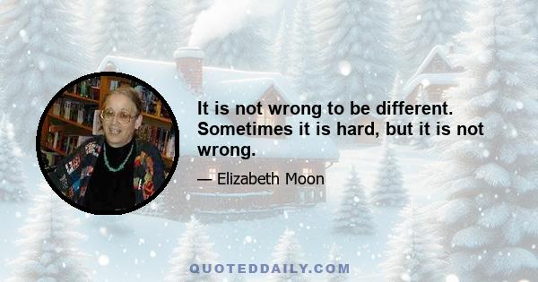 It is not wrong to be different. Sometimes it is hard, but it is not wrong.