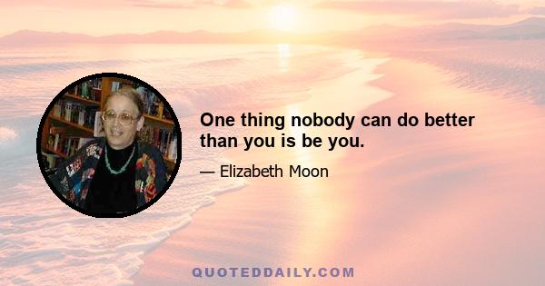 One thing nobody can do better than you is be you.