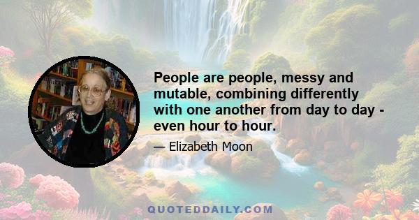 People are people, messy and mutable, combining differently with one another from day to day - even hour to hour.