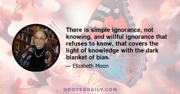 There is simple ignorance, not knowing, and willful ignorance that refuses to know, that covers the light of knowledge with the dark blanket of bias.