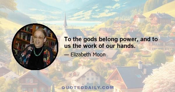 To the gods belong power, and to us the work of our hands.