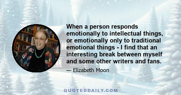 When a person responds emotionally to intellectual things, or emotionally only to traditional emotional things - I find that an interesting break between myself and some other writers and fans.