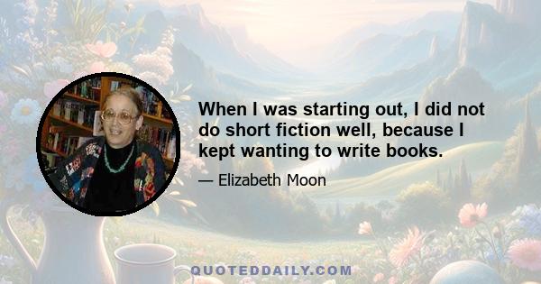 When I was starting out, I did not do short fiction well, because I kept wanting to write books.