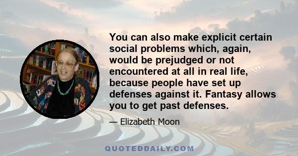 You can also make explicit certain social problems which, again, would be prejudged or not encountered at all in real life, because people have set up defenses against it. Fantasy allows you to get past defenses.