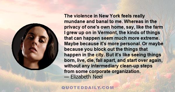 The violence in New York feels really mundane and banal to me. Whereas in the privacy of one's own home, say, like the farm I grew up on in Vermont, the kinds of things that can happen seem much more extreme. Maybe