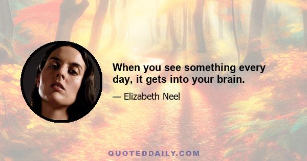 When you see something every day, it gets into your brain.