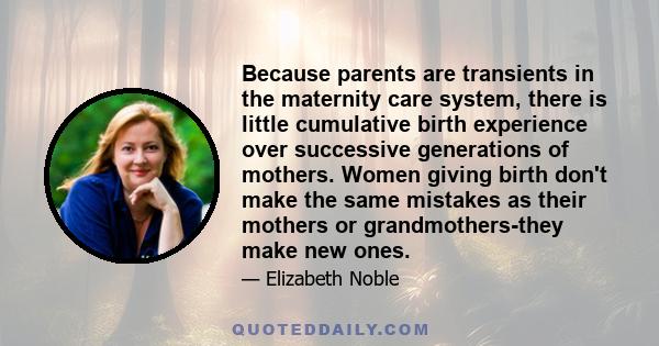 Because parents are transients in the maternity care system, there is little cumulative birth experience over successive generations of mothers. Women giving birth don't make the same mistakes as their mothers or