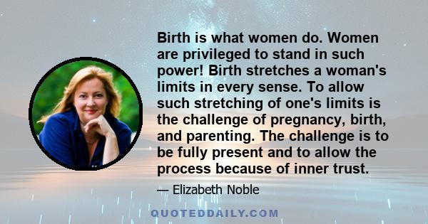 Birth is what women do. Women are privileged to stand in such power! Birth stretches a woman's limits in every sense. To allow such stretching of one's limits is the challenge of pregnancy, birth, and parenting. The