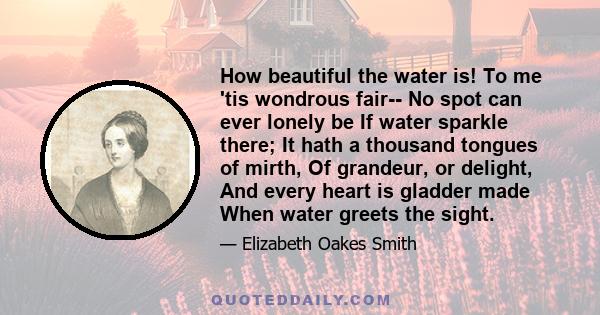 How beautiful the water is! To me 'tis wondrous fair-- No spot can ever lonely be If water sparkle there; It hath a thousand tongues of mirth, Of grandeur, or delight, And every heart is gladder made When water greets