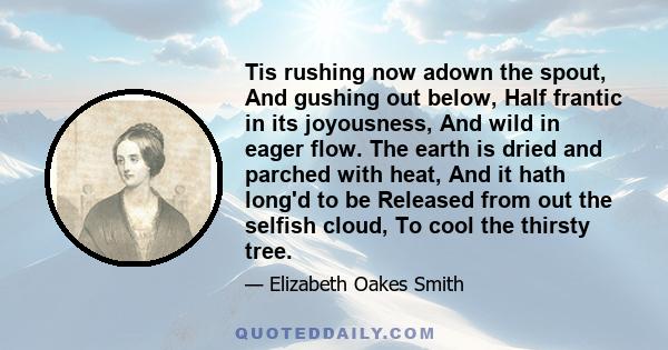 Tis rushing now adown the spout, And gushing out below, Half frantic in its joyousness, And wild in eager flow. The earth is dried and parched with heat, And it hath long'd to be Released from out the selfish cloud, To