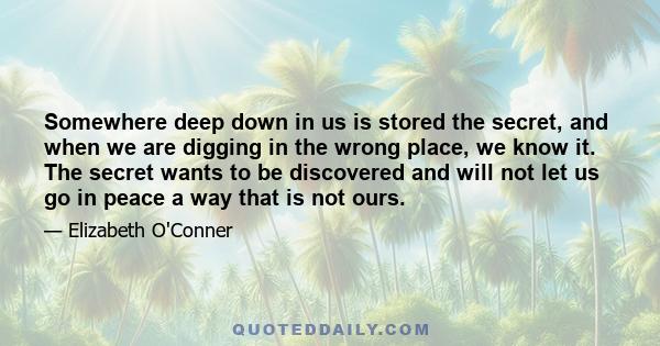 Somewhere deep down in us is stored the secret, and when we are digging in the wrong place, we know it. The secret wants to be discovered and will not let us go in peace a way that is not ours.