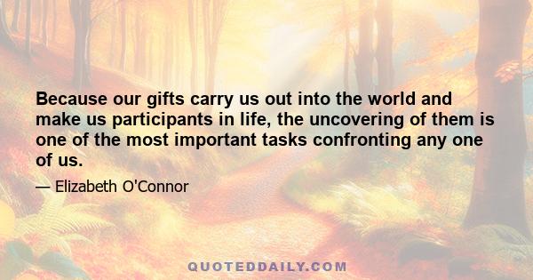 Because our gifts carry us out into the world and make us participants in life, the uncovering of them is one of the most important tasks confronting any one of us.