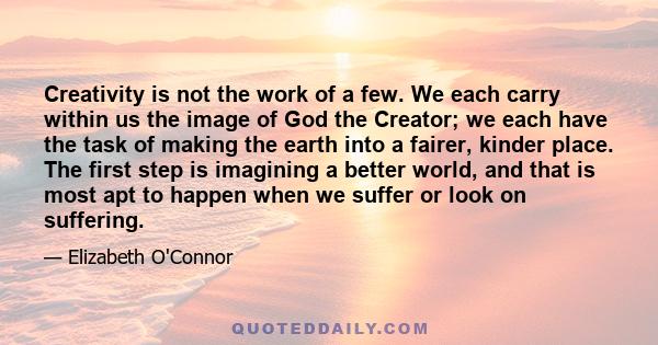 Creativity is not the work of a few. We each carry within us the image of God the Creator; we each have the task of making the earth into a fairer, kinder place. The first step is imagining a better world, and that is