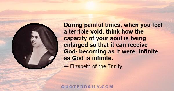 During painful times, when you feel a terrible void, think how the capacity of your soul is being enlarged so that it can receive God- becoming as it were, infinite as God is infinite.