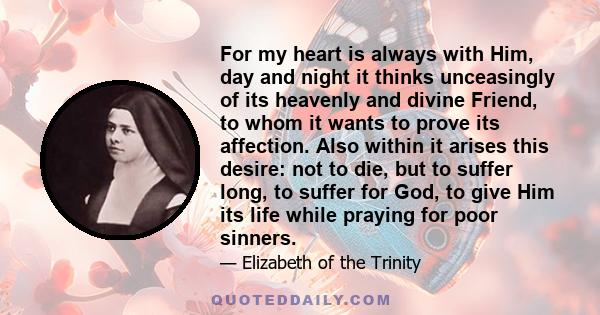 For my heart is always with Him, day and night it thinks unceasingly of its heavenly and divine Friend, to whom it wants to prove its affection. Also within it arises this desire: not to die, but to suffer long, to