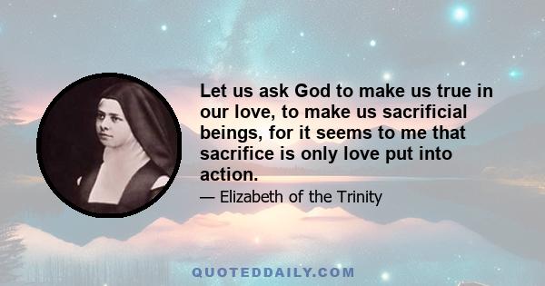 Let us ask God to make us true in our love, to make us sacrificial beings, for it seems to me that sacrifice is only love put into action.