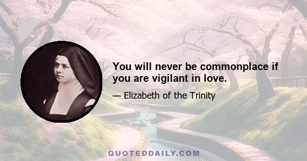 You will never be commonplace if you are vigilant in love.