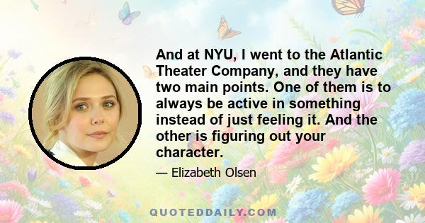 And at NYU, I went to the Atlantic Theater Company, and they have two main points. One of them is to always be active in something instead of just feeling it. And the other is figuring out your character.