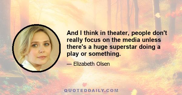 And I think in theater, people don't really focus on the media unless there's a huge superstar doing a play or something.