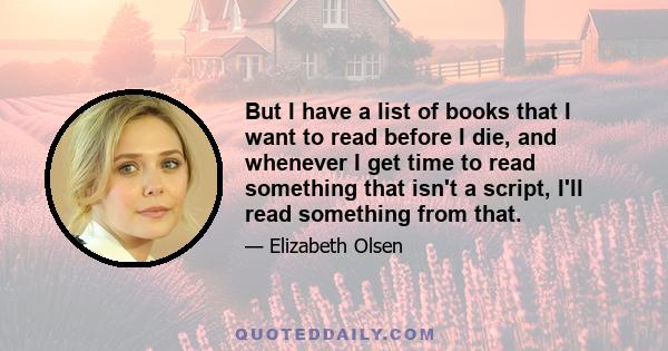 But I have a list of books that I want to read before I die, and whenever I get time to read something that isn't a script, I'll read something from that.