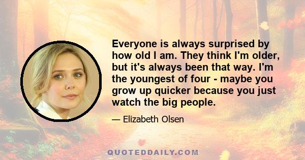 Everyone is always surprised by how old I am. They think I'm older, but it's always been that way. I'm the youngest of four - maybe you grow up quicker because you just watch the big people.