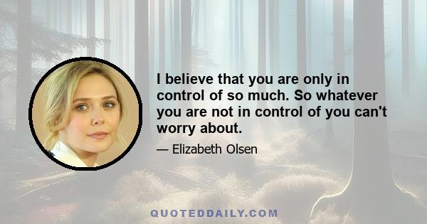 I believe that you are only in control of so much. So whatever you are not in control of you can't worry about.