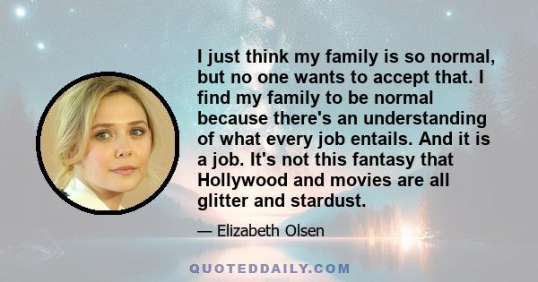 I just think my family is so normal, but no one wants to accept that. I find my family to be normal because there's an understanding of what every job entails. And it is a job. It's not this fantasy that Hollywood and