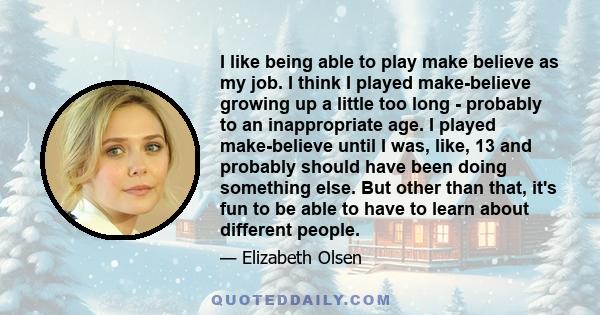 I like being able to play make believe as my job. I think I played make-believe growing up a little too long - probably to an inappropriate age. I played make-believe until I was, like, 13 and probably should have been