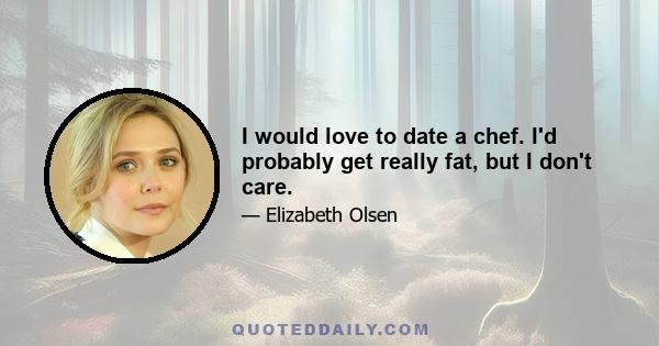 I would love to date a chef. I'd probably get really fat, but I don't care.