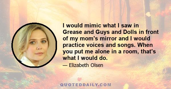 I would mimic what I saw in Grease and Guys and Dolls in front of my mom's mirror and I would practice voices and songs. When you put me alone in a room, that's what I would do.