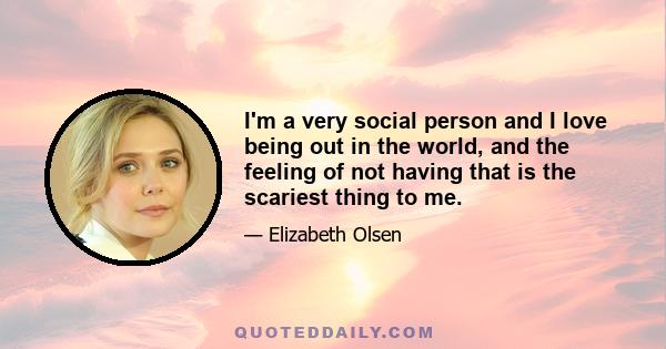 I'm a very social person and I love being out in the world, and the feeling of not having that is the scariest thing to me.