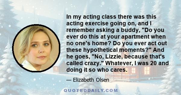 In my acting class there was this acting exercise going on, and I remember asking a buddy, Do you ever do this at your apartment when no one's home? Do you ever act out these hypothetical moments? And he goes, No,