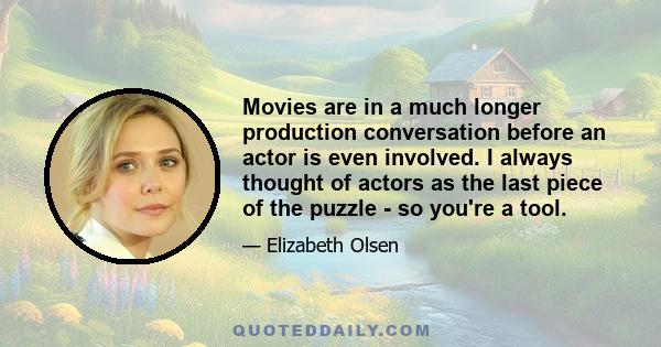 Movies are in a much longer production conversation before an actor is even involved. I always thought of actors as the last piece of the puzzle - so you're a tool.