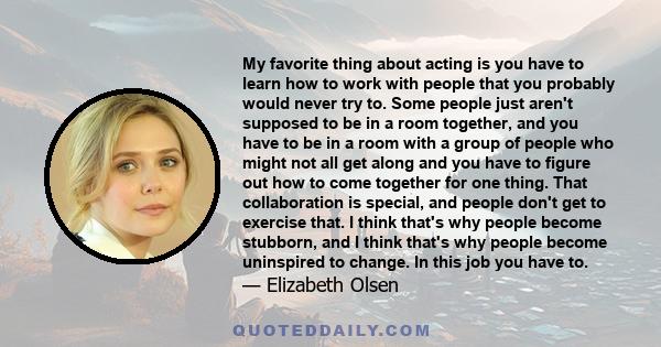 My favorite thing about acting is you have to learn how to work with people that you probably would never try to. Some people just aren't supposed to be in a room together, and you have to be in a room with a group of