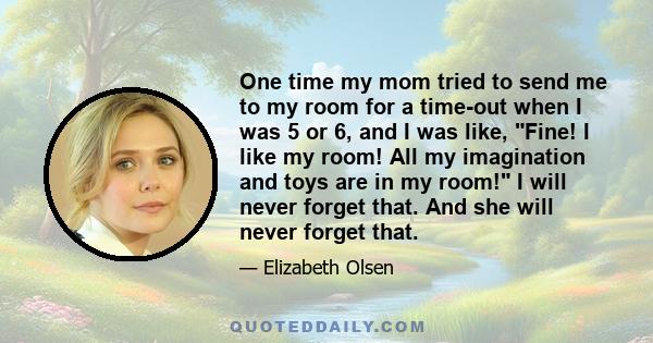 One time my mom tried to send me to my room for a time-out when I was 5 or 6, and I was like, Fine! I like my room! All my imagination and toys are in my room! I will never forget that. And she will never forget that.