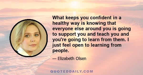 What keeps you confident in a healthy way is knowing that everyone else around you is going to support you and teach you and you're going to learn from them. I just feel open to learning from people.