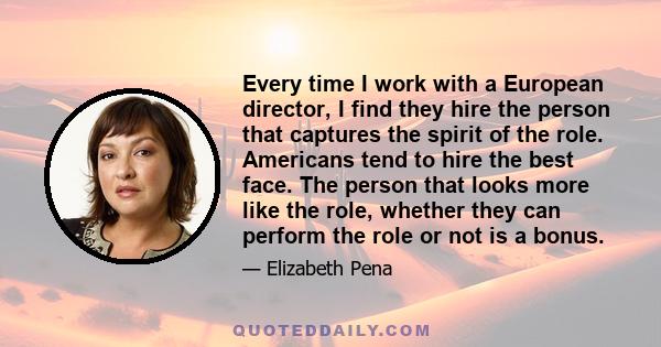 Every time I work with a European director, I find they hire the person that captures the spirit of the role. Americans tend to hire the best face. The person that looks more like the role, whether they can perform the