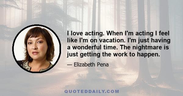 I love acting. When I'm acting I feel like I'm on vacation. I'm just having a wonderful time. The nightmare is just getting the work to happen.