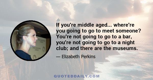 If you're middle aged... where're you going to go to meet someone? You're not going to go to a bar, you're not going to go to a night club; and there are the museums.