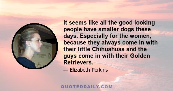 It seems like all the good looking people have smaller dogs these days. Especially for the women, because they always come in with their little Chihuahuas and the guys come in with their Golden Retrievers.