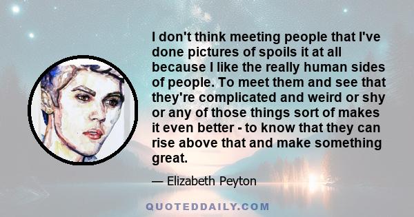 I don't think meeting people that I've done pictures of spoils it at all because I like the really human sides of people. To meet them and see that they're complicated and weird or shy or any of those things sort of