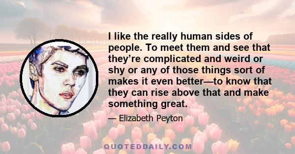 I like the really human sides of people. To meet them and see that they’re complicated and weird or shy or any of those things sort of makes it even better—to know that they can rise above that and make something great.