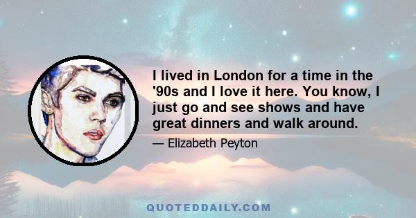 I lived in London for a time in the '90s and I love it here. You know, I just go and see shows and have great dinners and walk around.