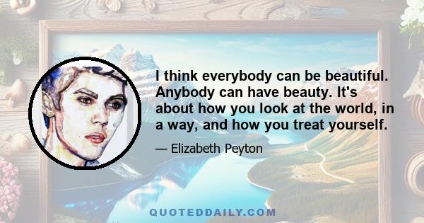 I think everybody can be beautiful. Anybody can have beauty. It's about how you look at the world, in a way, and how you treat yourself.