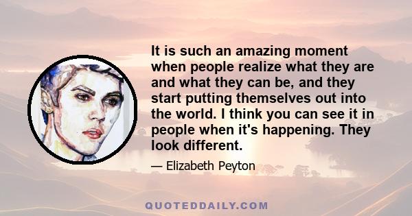 It is such an amazing moment when people realize what they are and what they can be, and they start putting themselves out into the world. I think you can see it in people when it's happening. They look different.