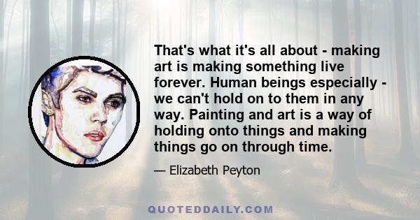 That's what it's all about - making art is making something live forever. Human beings especially - we can't hold on to them in any way. Painting and art is a way of holding onto things and making things go on through