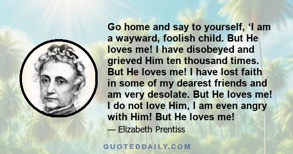 Go home and say to yourself, ‘I am a wayward, foolish child. But He loves me! I have disobeyed and grieved Him ten thousand times. But He loves me! I have lost faith in some of my dearest friends and am very desolate.