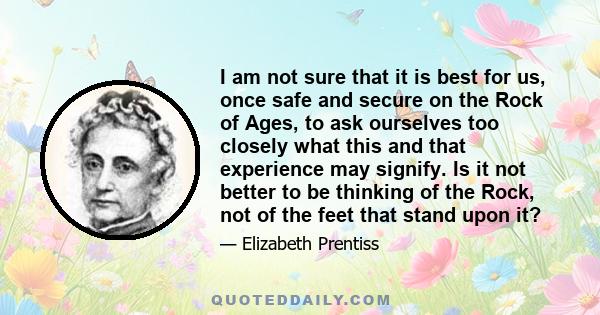 I am not sure that it is best for us, once safe and secure on the Rock of Ages, to ask ourselves too closely what this and that experience may signify. Is it not better to be thinking of the Rock, not of the feet that